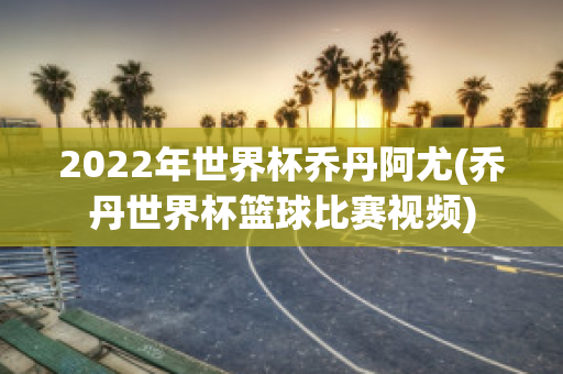 2022年世界杯乔丹阿尤(乔丹世界杯篮球比赛视频)