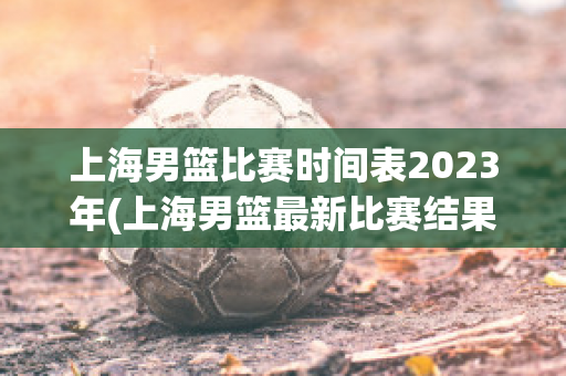 上海男篮比赛时间表2023年(上海男篮最新比赛结果)