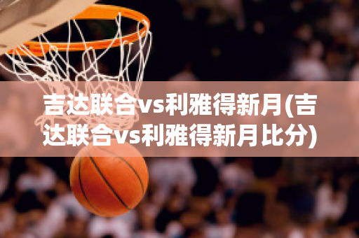 吉达联合vs利雅得新月(吉达联合vs利雅得新月比分)