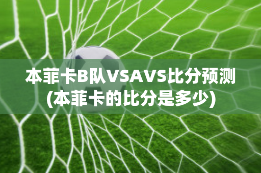 本菲卡B队VSAVS比分预测(本菲卡的比分是多少)