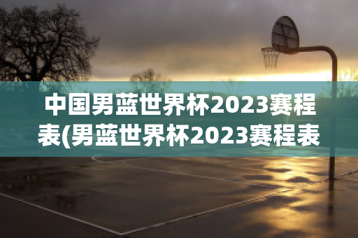 中国男蓝世界杯2023赛程表(男蓝世界杯2023赛程表在哪举办的)