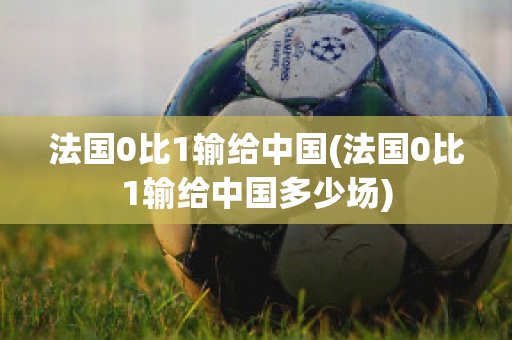 法国0比1输给中国(法国0比1输给中国多少场)