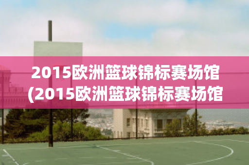 2015欧洲篮球锦标赛场馆(2015欧洲篮球锦标赛场馆在哪)