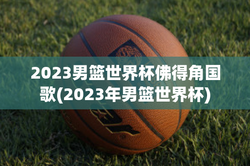 2023男篮世界杯佛得角国歌(2023年男篮世界杯)