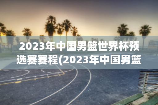 2023年中国男篮世界杯预选赛赛程(2023年中国男篮世界杯预选赛赛程中国男篮人员)