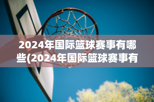 2024年国际篮球赛事有哪些(2024年国际篮球赛事有哪些比赛)