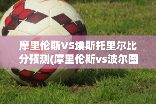 摩里伦斯VS埃斯托里尔比分预测(摩里伦斯vs波尔图)