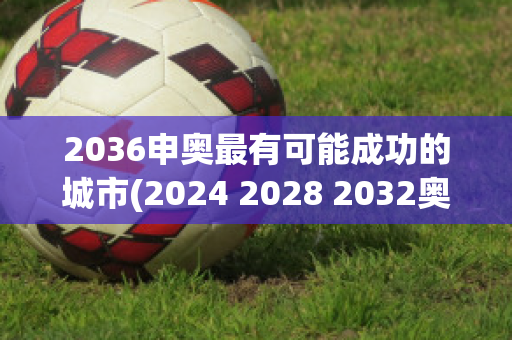 2036申奥最有可能成功的城市(2024 2028 2032奥运会)