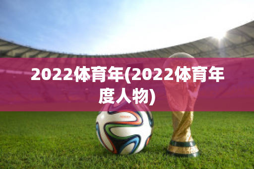 2022体育年(2022体育年度人物)