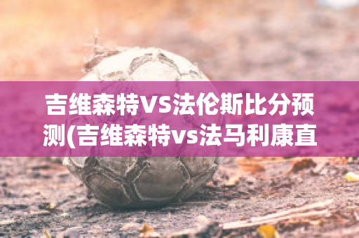 吉维森特VS法伦斯比分预测(吉维森特vs法马利康直播)