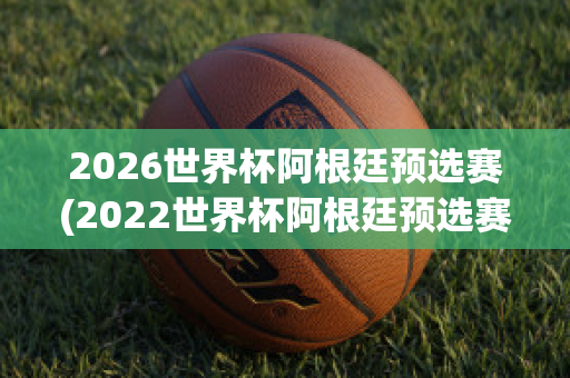 2026世界杯阿根廷预选赛(2022世界杯阿根廷预选赛)