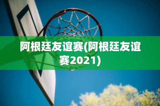 阿根廷友谊赛(阿根廷友谊赛2021)