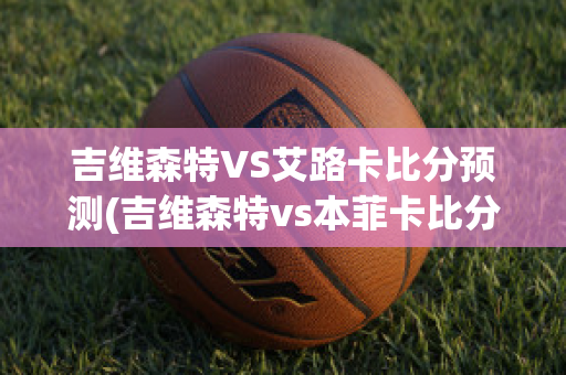 吉维森特VS艾路卡比分预测(吉维森特vs本菲卡比分预测)