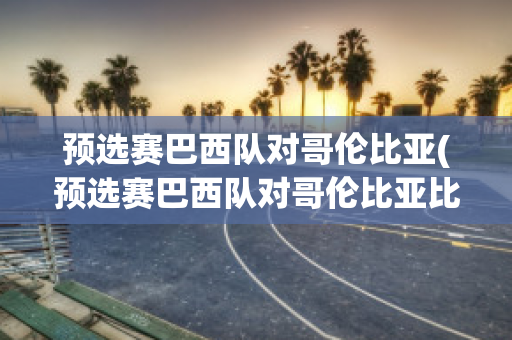 预选赛巴西队对哥伦比亚(预选赛巴西队对哥伦比亚比分结果)