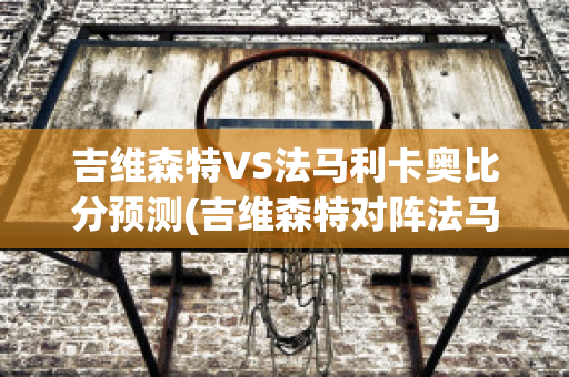 吉维森特VS法马利卡奥比分预测(吉维森特对阵法马利康)