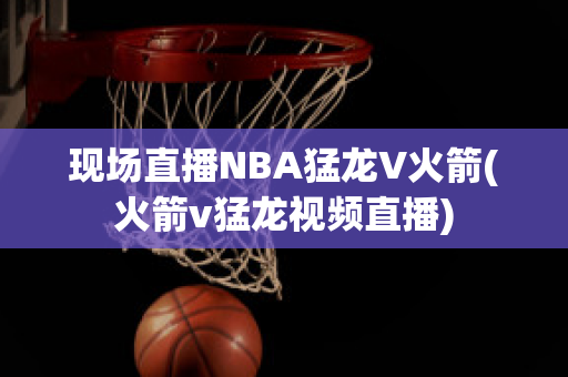 现场直播NBA猛龙V火箭(火箭v猛龙视频直播)