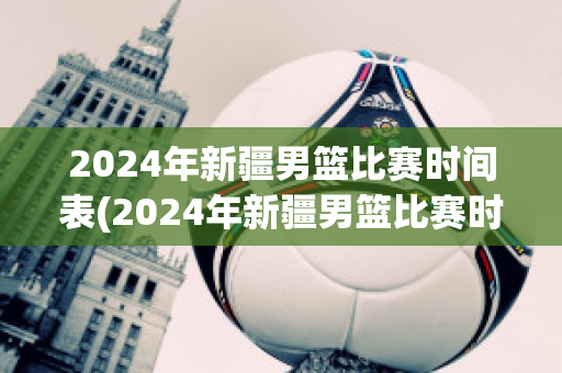 2024年新疆男篮比赛时间表(2024年新疆男篮比赛时间表最新)