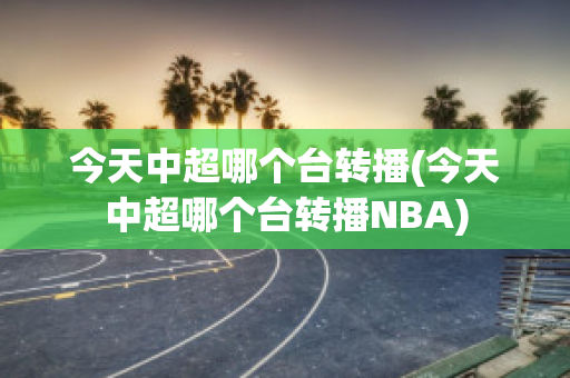 今天中超哪个台转播(今天中超哪个台转播NBA)