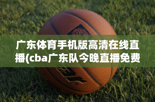 广东体育手机版高清在线直播(cba广东队今晚直播免费)