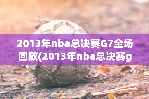 2013年nba总决赛G7全场回放(2013年nba总决赛g7录像)