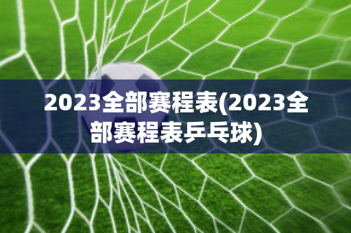 2023全部赛程表(2023全部赛程表乒乓球)