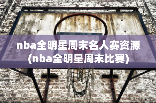 nba全明星周末名人赛资源(nba全明星周末比赛)