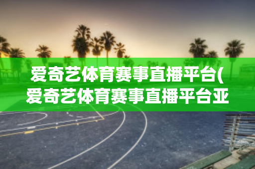 爱奇艺体育赛事直播平台(爱奇艺体育赛事直播平台亚洲杯)