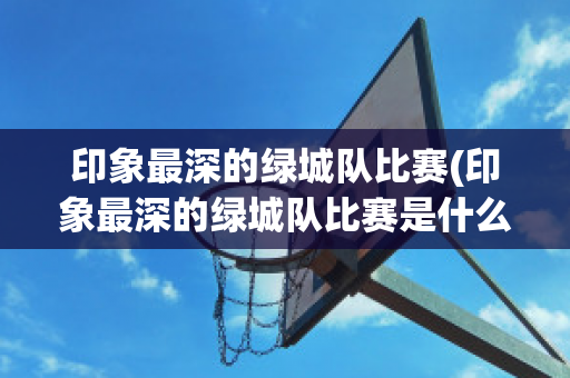 印象最深的绿城队比赛(印象最深的绿城队比赛是什么)