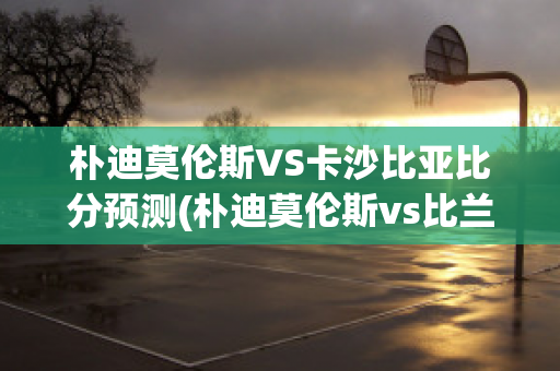 朴迪莫伦斯VS卡沙比亚比分预测(朴迪莫伦斯vs比兰尼塞斯)