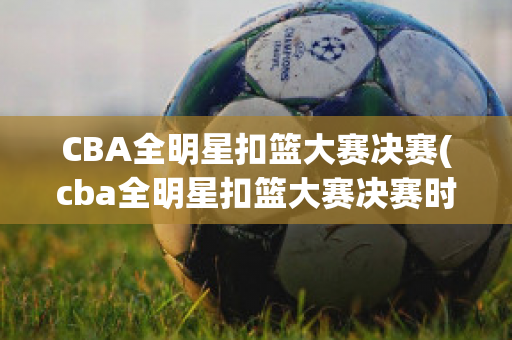 CBA全明星扣篮大赛决赛(cba全明星扣篮大赛决赛时间)