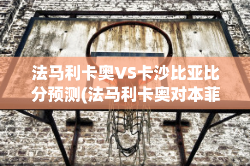 法马利卡奥VS卡沙比亚比分预测(法马利卡奥对本菲卡)