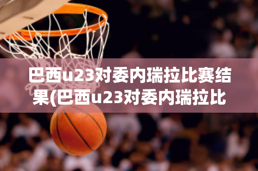 巴西u23对委内瑞拉比赛结果(巴西u23对委内瑞拉比赛结果)