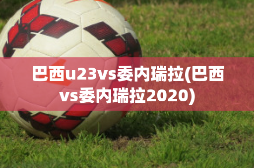 巴西u23vs委内瑞拉(巴西vs委内瑞拉2020)