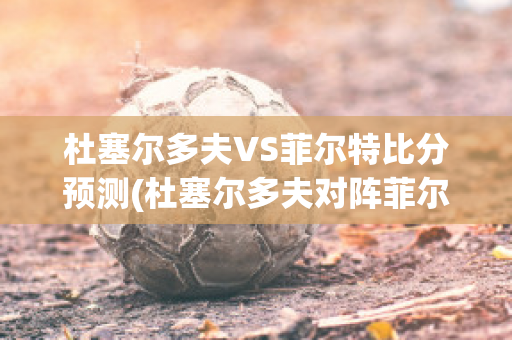 杜塞尔多夫VS菲尔特比分预测(杜塞尔多夫对阵菲尔特)