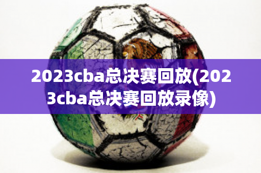 2023cba总决赛回放(2023cba总决赛回放录像)