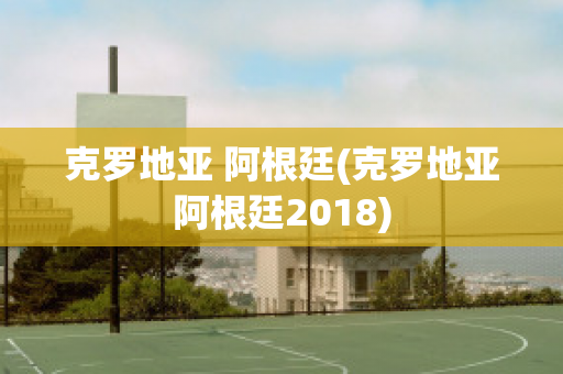 克罗地亚 阿根廷(克罗地亚阿根廷2018)