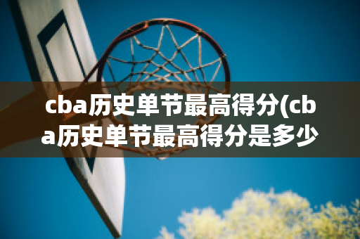 cba历史单节最高得分(cba历史单节最高得分是多少)