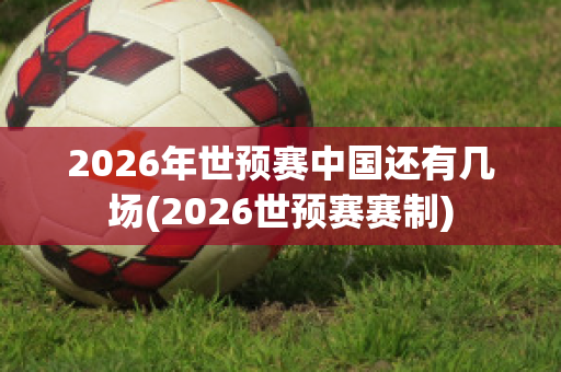 2026年世预赛中国还有几场(2026世预赛赛制)