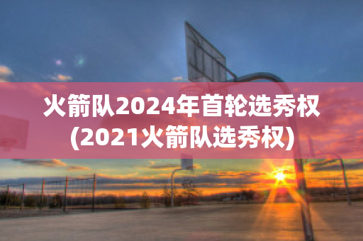 火箭队2024年首轮选秀权(2021火箭队选秀权)