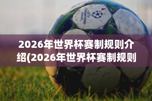 2026年世界杯赛制规则介绍(2026年世界杯赛制规则介绍图片)