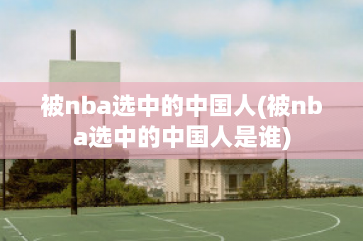 被nba选中的中国人(被nba选中的中国人是谁)