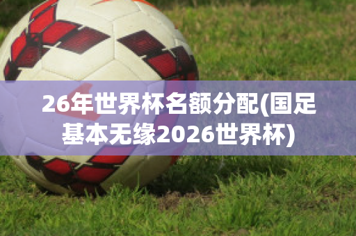 26年世界杯名额分配(国足基本无缘2026世界杯)