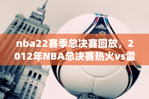 nba22赛季总决赛回放，2012年NBA总决赛热火vs雷霆全部五场录像回放(2012年nba总决赛g3雷霆vs热火全场回放)