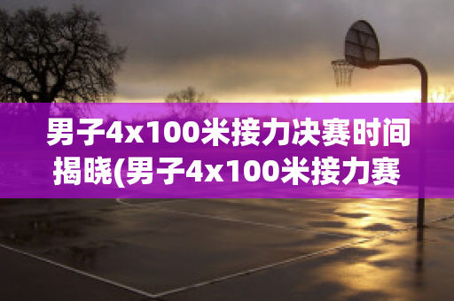 男子4x100米接力决赛时间揭晓(男子4x100米接力赛决赛名单)