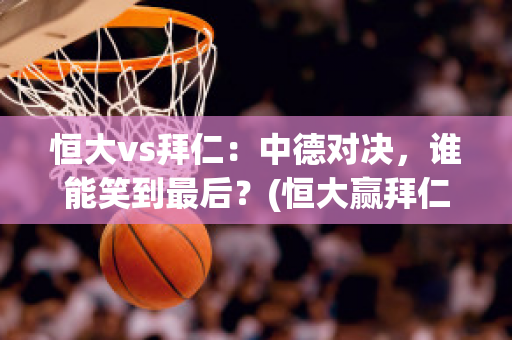 恒大vs拜仁：中德对决，谁能笑到最后？(恒大赢拜仁)