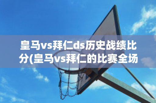 皇马vs拜仁ds历史战绩比分(皇马vs拜仁的比赛全场)