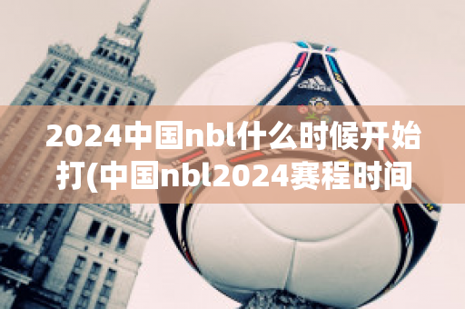 2024中国nbl什么时候开始打(中国nbl2024赛程时间表)