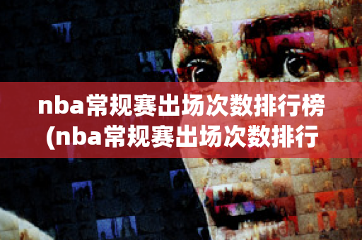 nba常规赛出场次数排行榜(nba常规赛出场次数排行榜最新)