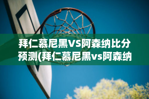 拜仁慕尼黑VS阿森纳比分预测(拜仁慕尼黑vs阿森纳比分预测最新)