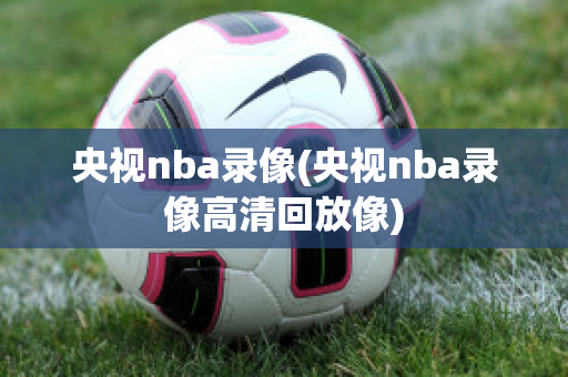 央视nba录像(央视nba录像高清回放像)